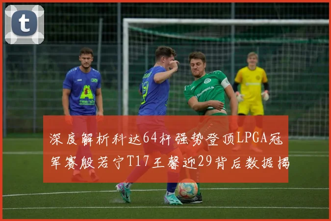 深度解析科达64杆强势登顶LPGA冠军赛殷若宁T17王馨迎29背后数据揭示技术差距