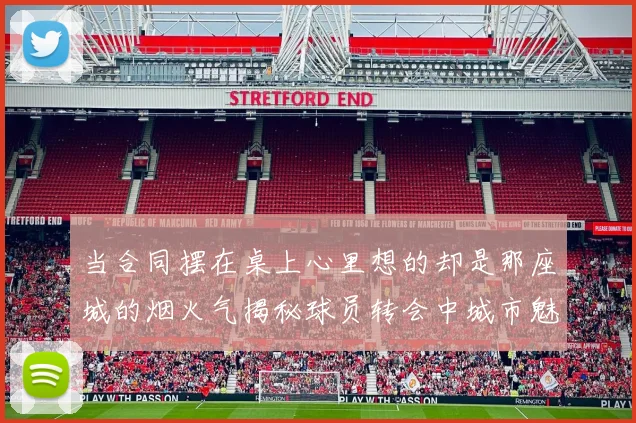 当合同摆在桌上心里想的却是那座城的烟火气揭秘球员转会中城市魅力的致命吸引力