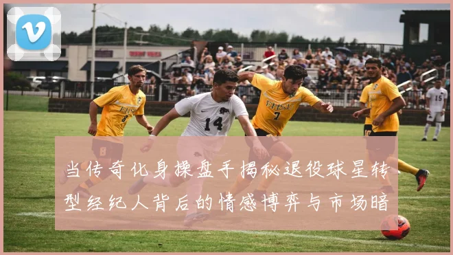 当传奇化身操盘手揭秘退役球星转型经纪人背后的情感博弈与市场暗流